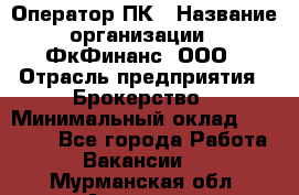 Оператор ПК › Название организации ­ ФкФинанс, ООО › Отрасль предприятия ­ Брокерство › Минимальный оклад ­ 20 000 - Все города Работа » Вакансии   . Мурманская обл.,Апатиты г.